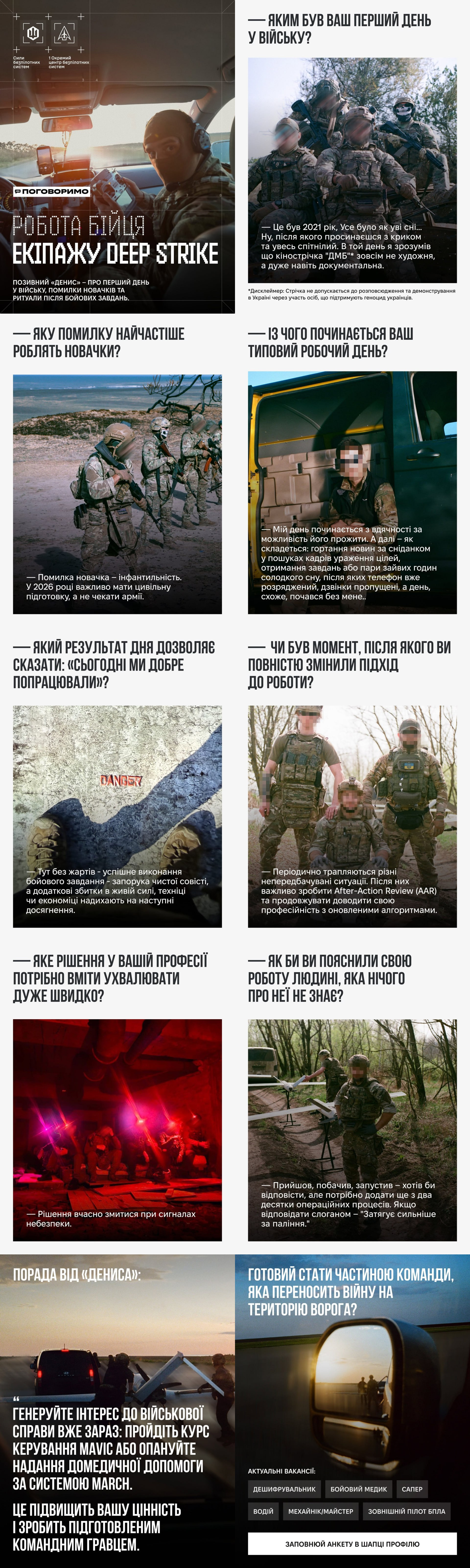 Офіційний інформаційний плакат-інфографіка у форматі довгої вертикальної стрічки містить дев'ять тематичних блоків із запитаннями та відповідями про особливості бойової роботи бійців українського екіпажу безпілотних літальних апаратів «Deep Strike». Матеріал структурований у мілітарі-стилістиці, де під великим білим титульним заголовком «РОБОТА БІЙЦЯ ЕКІПАЖУ DEEP STRIKE» по черзі розкриваються теми першого дня у війську, помилок новачків, початку типового робочого дня та критеріїв успішного виконання завдань із фотографією знищеної ворожої техніки та яскравим червоним написом «ПАЛАЄ». Далі наведені блоки про зміну підходів до роботи, швидкість ухвалення рішень у нічних умовах, просте пояснення специфіки професії на тлі встановленого на пускову установку безпілотника літакового типу, а також розділ «Порада від Дениса» з рекомендацією рекрутам вивчати керування Mavic та домедичну допомогу за системою MARCH. Фінальна частина плаката містить заклик «Готовий стати частиною команди, яка переносить війну на територію ворога?», інтерактивний перелік актуальних вакансій екіпажу, серед яких оператор БПЛА, водій-кочегар та бойовий медик, і активну білу кнопку для заповнення анкети в цей проєкт.