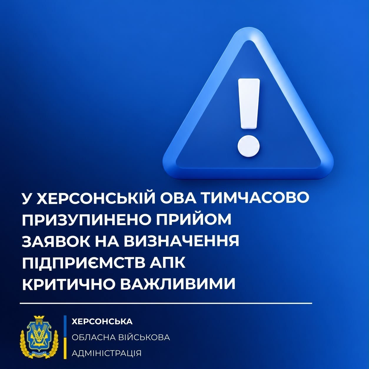 Інформаційний банер Херсонської обласної військової адміністрації повідомляє про тимчасове призупинення прийому заявок на визначення підприємств агропромислового комплексу критично важливими. Зображення виконане у насичено-синіх тонах. У верхній частині банера по центру розміщено великий об'ємний блакитний знак оклику всередині трикутника, що символізує важливе попередження. Під ним великим білим шрифтом нанесено текст: «У ХЕРСОНСЬКІЙ ОВА ТИМЧАСОВО ПРИЗУПИНЕНО ПРИЙОМ ЗАЯВОК НА ВИЗНАЧЕННЯ ПІДПРИЄМСТВ АПК КРИТИЧНО ВАЖЛИВИМИ». У нижній лівій частині зображення розміщено офіційний герб Херсонської області в золотаво-синіх кольорах, поруч із яким білими літерами написано: «ХЕРСОНСЬКА ОБЛАСНА ВІЙСЬКОВА АДМІНІСТРАЦІЯ», а підписи відокремлені від основного тексту тонкою горизонтальною лінією.