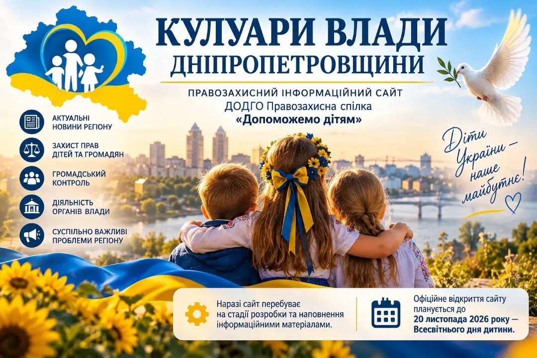 Альтернативний текстІнформаційний банер анонсу правозахисного сайту «Кулуари влади Дніпропетровщини» від ДОДГО Правозахисна спілка «Допоможемо дітям». У центрі композиції зі спини зображено трьох дітей, які обійнявшись дивляться на панораму міста Дніпро з річкою та мостом. Дівчинка посередині одягнена у вишиванку, на її голові віночок із жовто-блакитною стрічкою. Перед дітьми розвівається синьо-жовтий прапор та цвітуть соняшники. Праворуч угорі летить білий голуб миру з оливковою гілкою в дзьобі, а поруч нанесено рукописний напис: «Діти України — наше майбутнє!» з намальованим серцем. У лівому верхньому кутку на тлі синьо-жовтого контуру карти України розміщено серце з силуетами батьків і дітей. Нижче розташовано сині круглі піктограми основних напрямів ресурсу: актуальні новини регіону, захист прав дітей та громадян, громадський контроль, діяльність органів влади та суспільно важливі проблеми регіону. У нижній частині на білій плашці зазначено, що сайт перебуває на стадії розробки та наповнення матеріалами, а офіційне відкриття заплановано до 20 листопада 2026 року — Всесвітнього дня дитини.